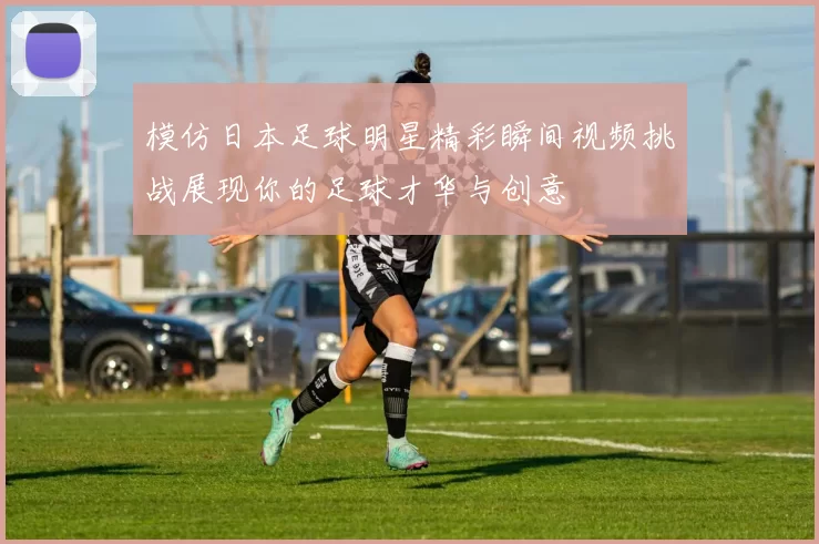 模仿日本足球明星精彩瞬间视频挑战展现你的足球才华与创意