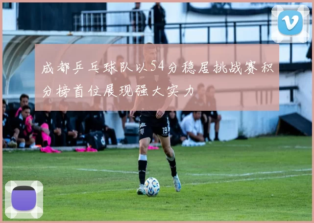 成都乒乓球队以54分稳居挑战赛积分榜首位展现强大实力