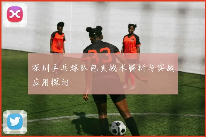 深圳乒乓球队包夹战术解析与实战应用探讨
