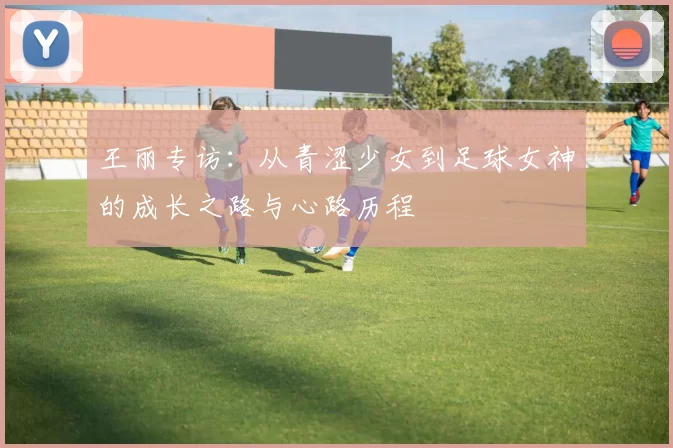 王丽专访：从青涩少女到足球女神的成长之路与心路历程