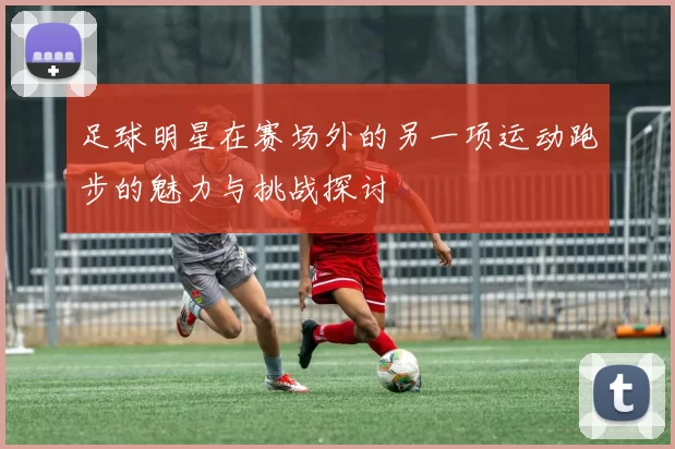 足球明星在赛场外的另一项运动跑步的魅力与挑战探讨